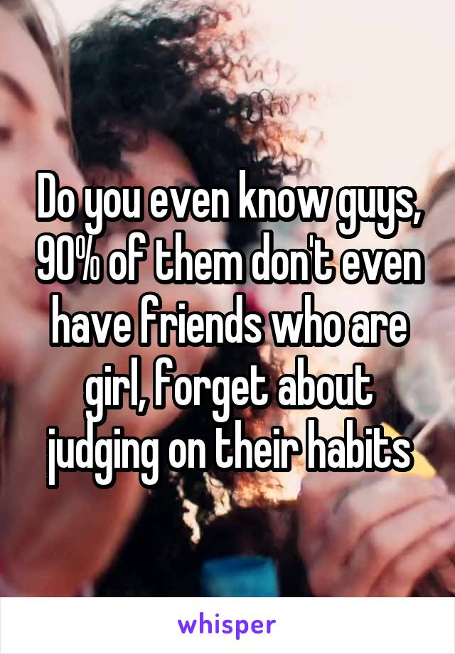 Do you even know guys, 90% of them don't even have friends who are girl, forget about judging on their habits