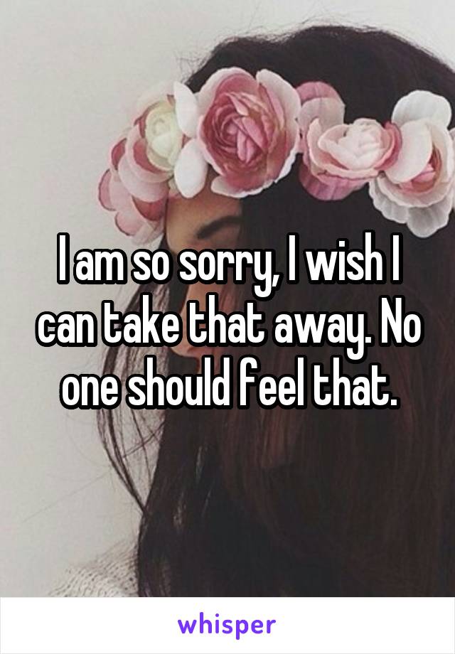 I am so sorry, I wish I can take that away. No one should feel that.