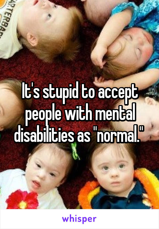 It's stupid to accept people with mental disabilities as "normal." 