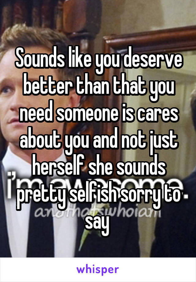 Sounds like you deserve better than that you need someone is cares about you and not just herself she sounds pretty selfish sorry to say 