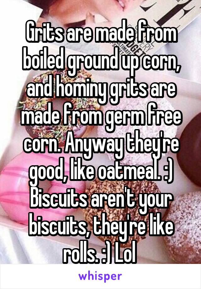 Grits are made from boiled ground up corn, and hominy grits are made from germ free corn. Anyway they're good, like oatmeal. :)
Biscuits aren't your biscuits, they're like rolls. :) Lol 