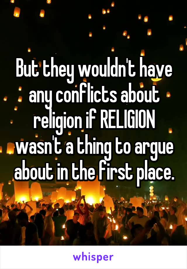 But they wouldn't have any conflicts about religion if RELIGION wasn't a thing to argue about in the first place. 