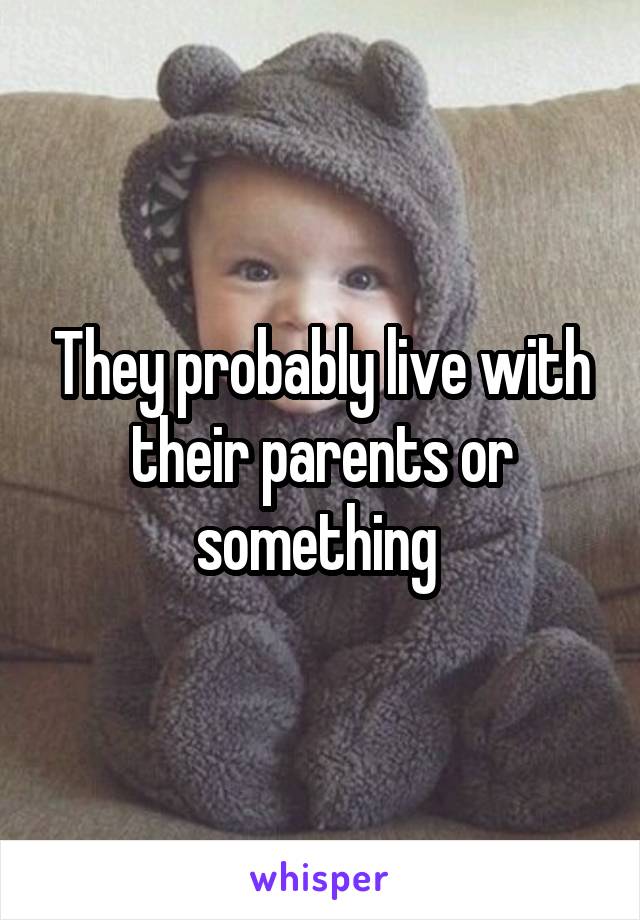They probably live with their parents or something 