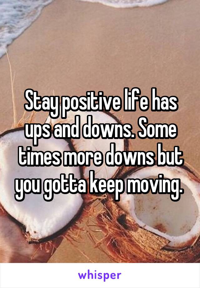 Stay positive life has ups and downs. Some times more downs but you gotta keep moving. 