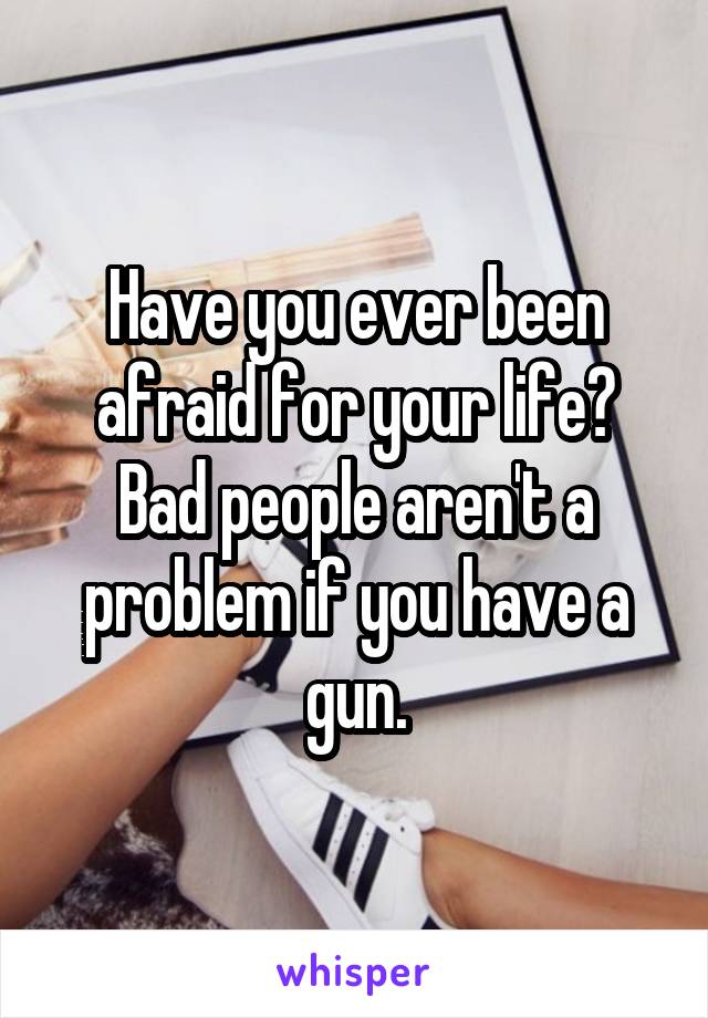 Have you ever been afraid for your life? Bad people aren't a problem if you have a gun.