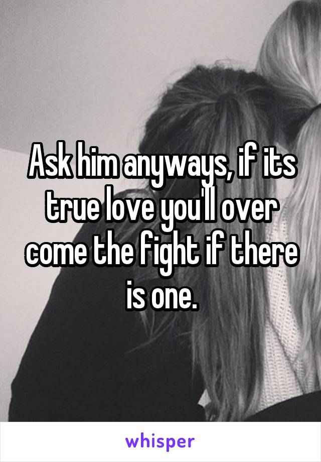 Ask him anyways, if its true love you'll over come the fight if there is one.