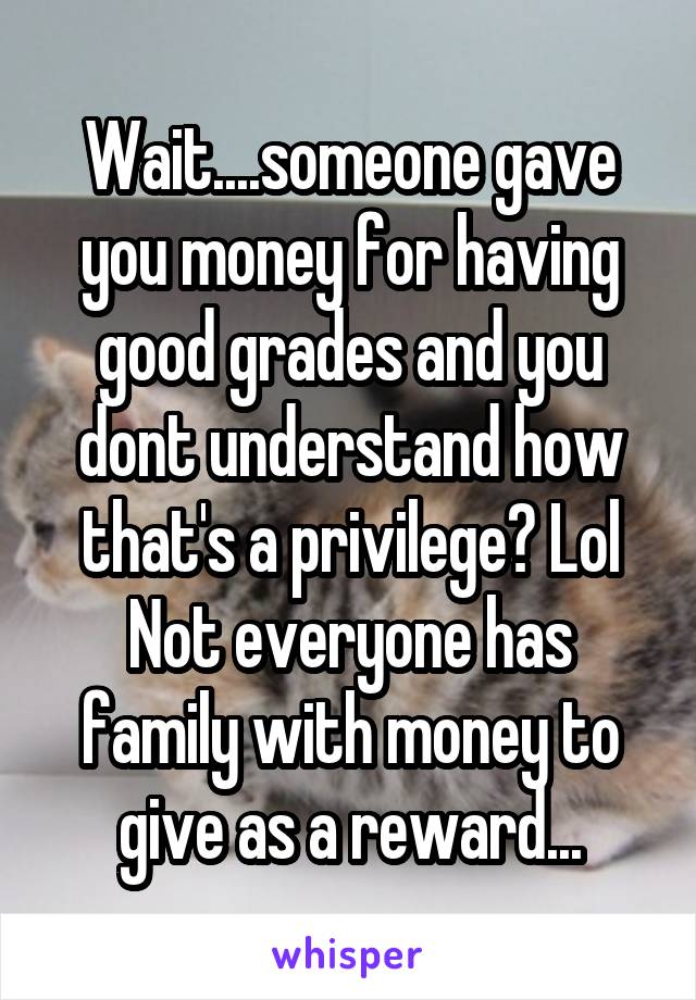 Wait....someone gave you money for having good grades and you dont understand how that's a privilege? Lol Not everyone has family with money to give as a reward...