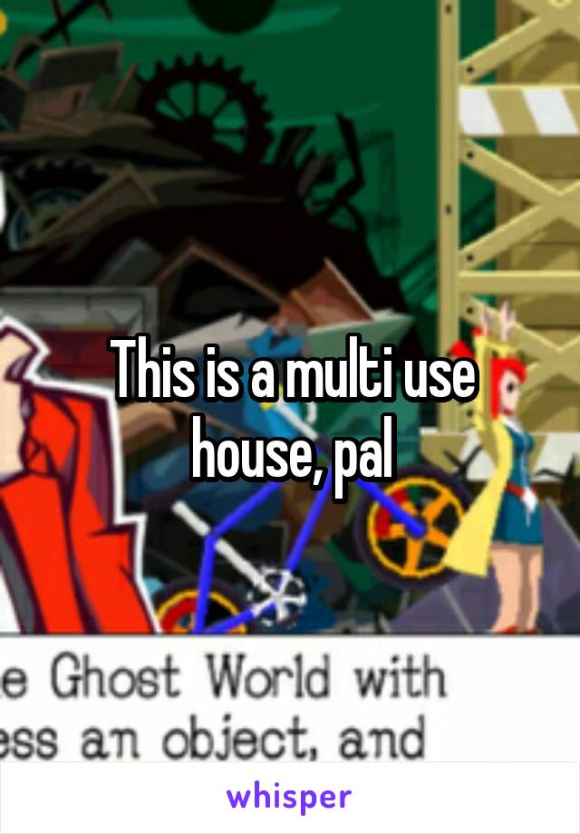 This is a multi use house, pal