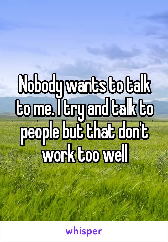 Nobody wants to talk to me. I try and talk to people but that don't work too well