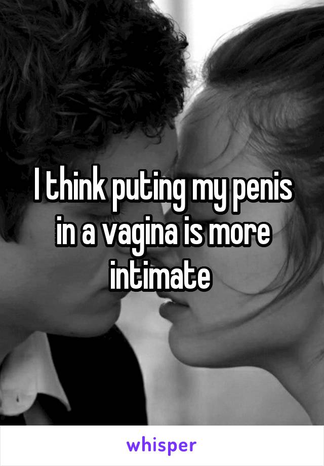 I think puting my penis in a vagina is more intimate 