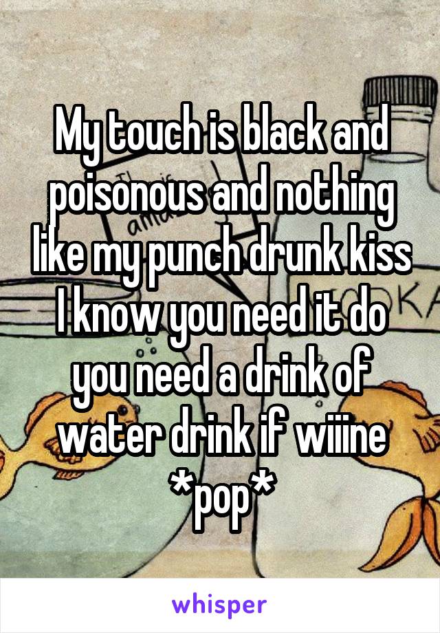 My touch is black and poisonous and nothing like my punch drunk kiss I know you need it do you need a drink of water drink if wiiine *pop*