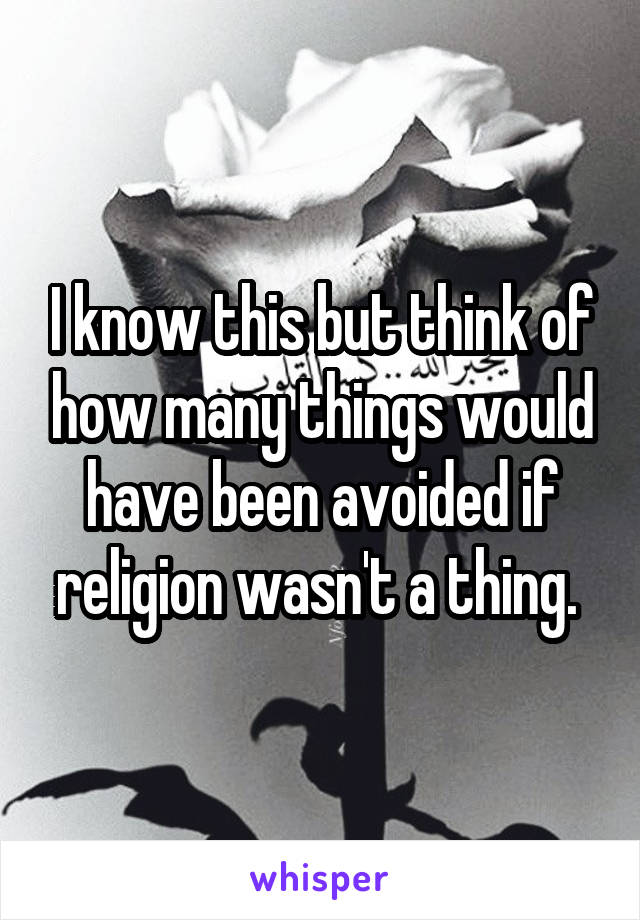 I know this but think of how many things would have been avoided if religion wasn't a thing. 