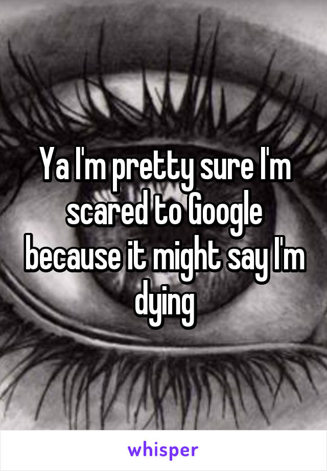 Ya I'm pretty sure I'm scared to Google because it might say I'm dying