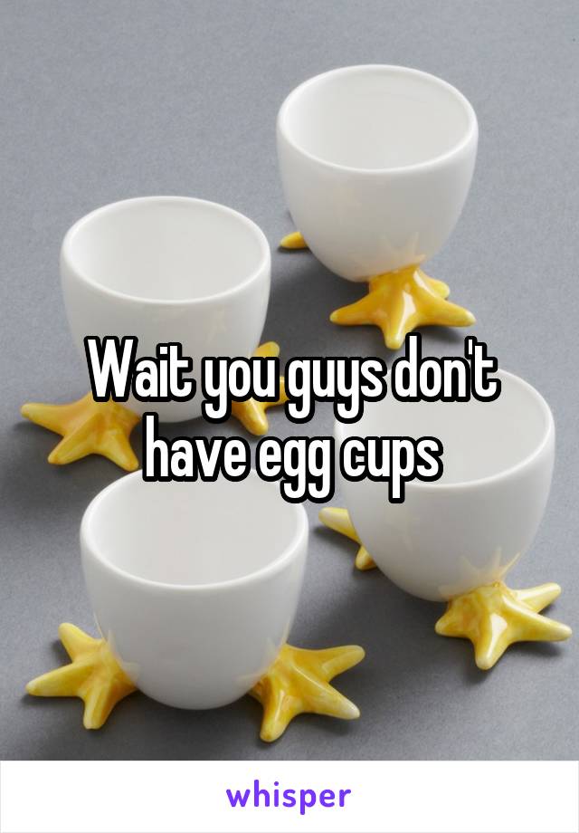 Wait you guys don't have egg cups