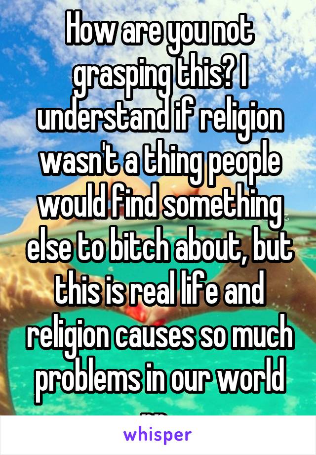 How are you not grasping this? I understand if religion wasn't a thing people would find something else to bitch about, but this is real life and religion causes so much problems in our world rn. 