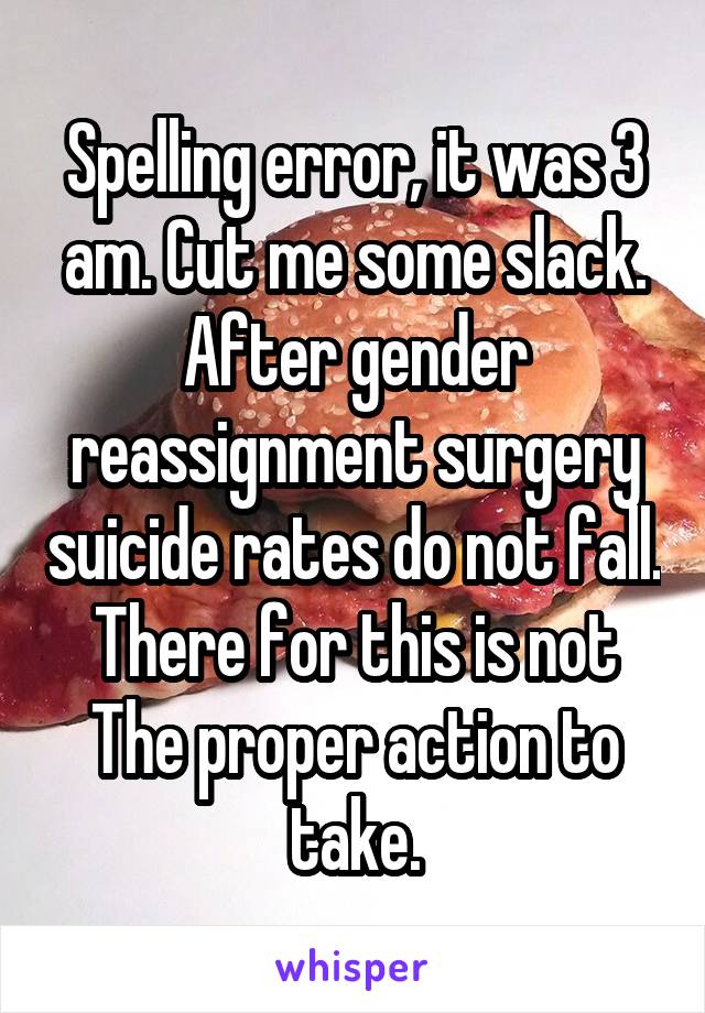 Spelling error, it was 3 am. Cut me some slack. After gender reassignment surgery suicide rates do not fall. There for this is not
The proper action to take.