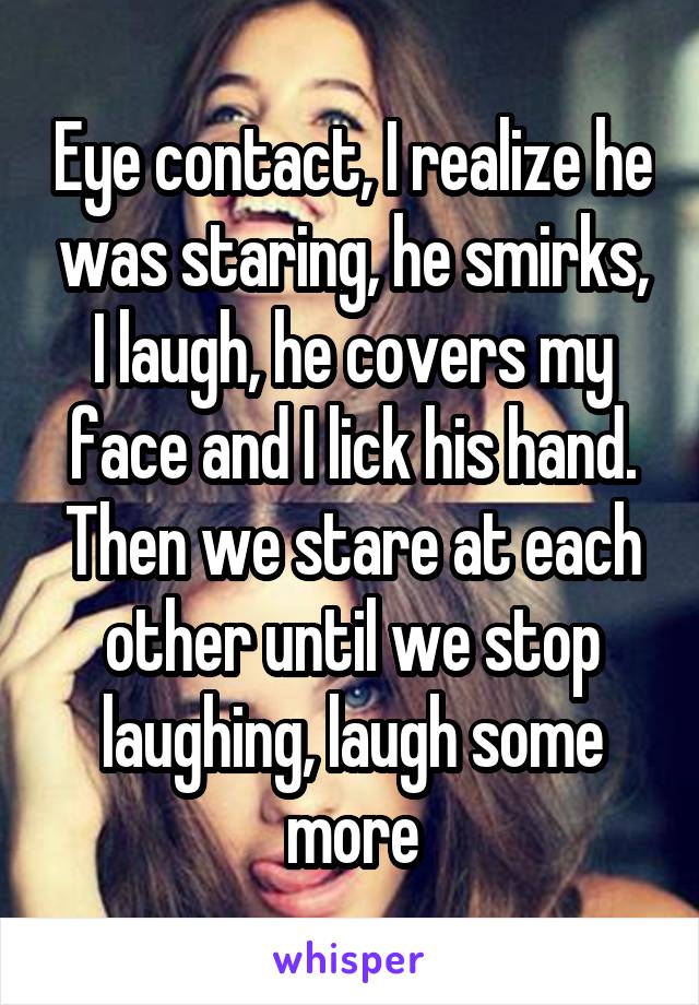 Eye contact, I realize he was staring, he smirks, I laugh, he covers my face and I lick his hand. Then we stare at each other until we stop laughing, laugh some more