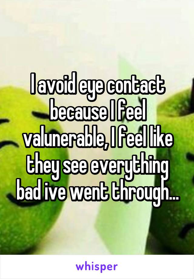I avoid eye contact because I feel valunerable, I feel like they see everything bad ive went through...