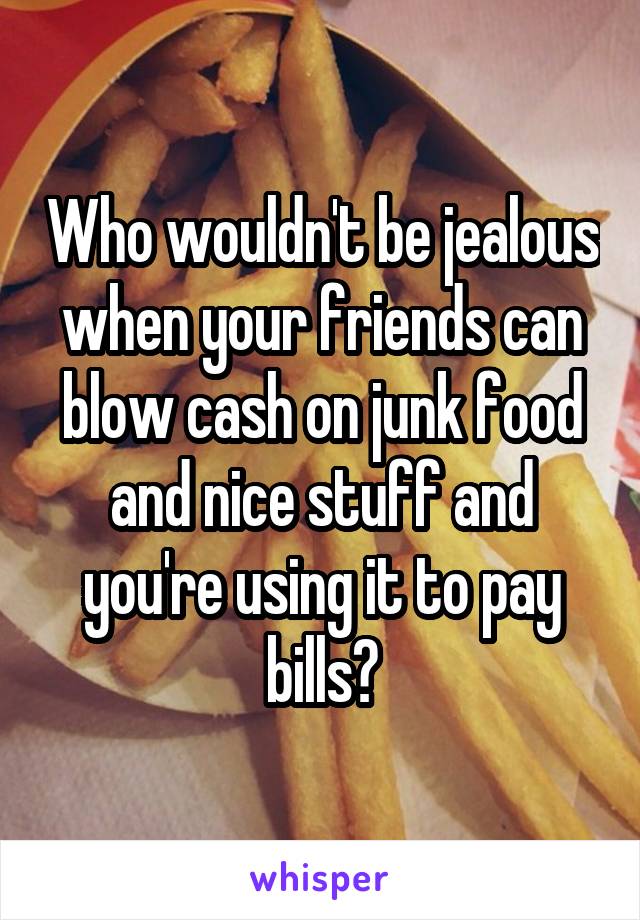 Who wouldn't be jealous when your friends can blow cash on junk food and nice stuff and you're using it to pay bills?