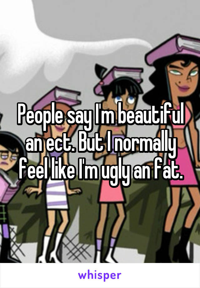 People say I'm beautiful an ect. But I normally feel like I'm ugly an fat.