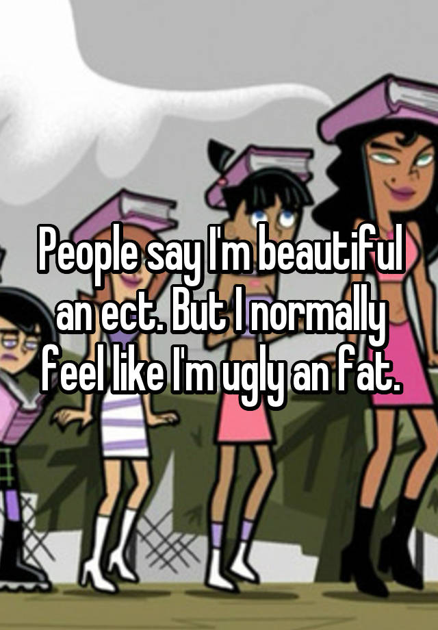 People say I'm beautiful an ect. But I normally feel like I'm ugly an fat.