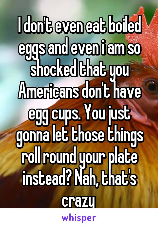 I don't even eat boiled eggs and even i am so shocked that you Americans don't have egg cups. You just gonna let those things roll round your plate instead? Nah, that's crazy 