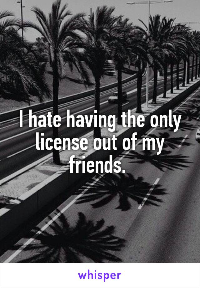 I hate having the only license out of my friends. 