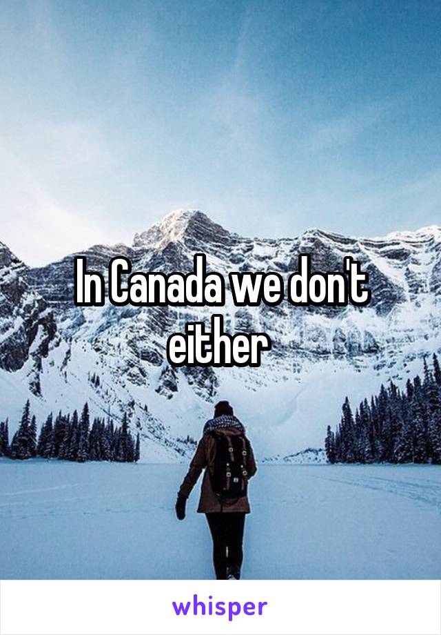 In Canada we don't either 