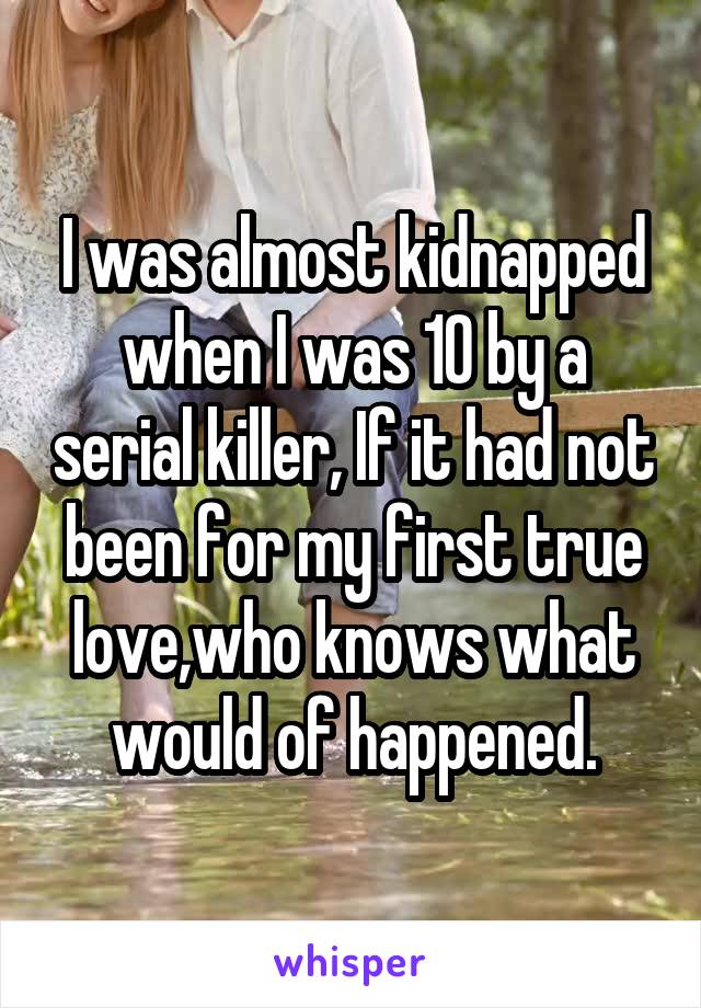 I was almost kidnapped when I was 10 by a serial killer, If it had not been for my first true love,who knows what would of happened.