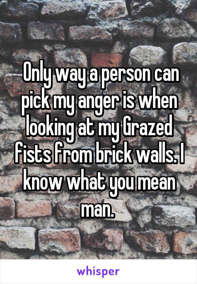  Only way a person can pick my anger is when looking at my Grazed fists from brick walls. I know what you mean man. 
