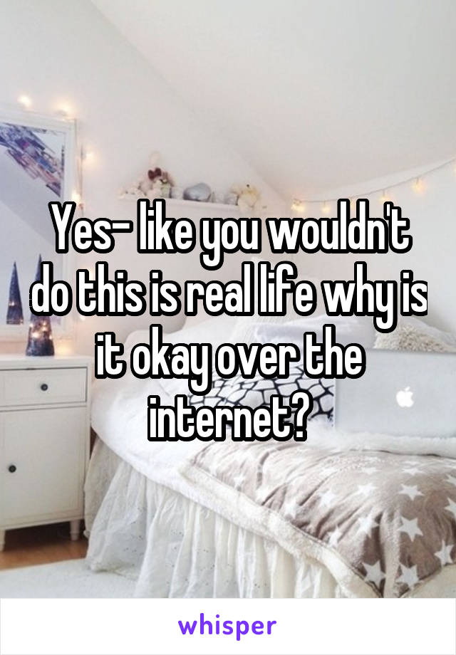 Yes- like you wouldn't do this is real life why is it okay over the internet?