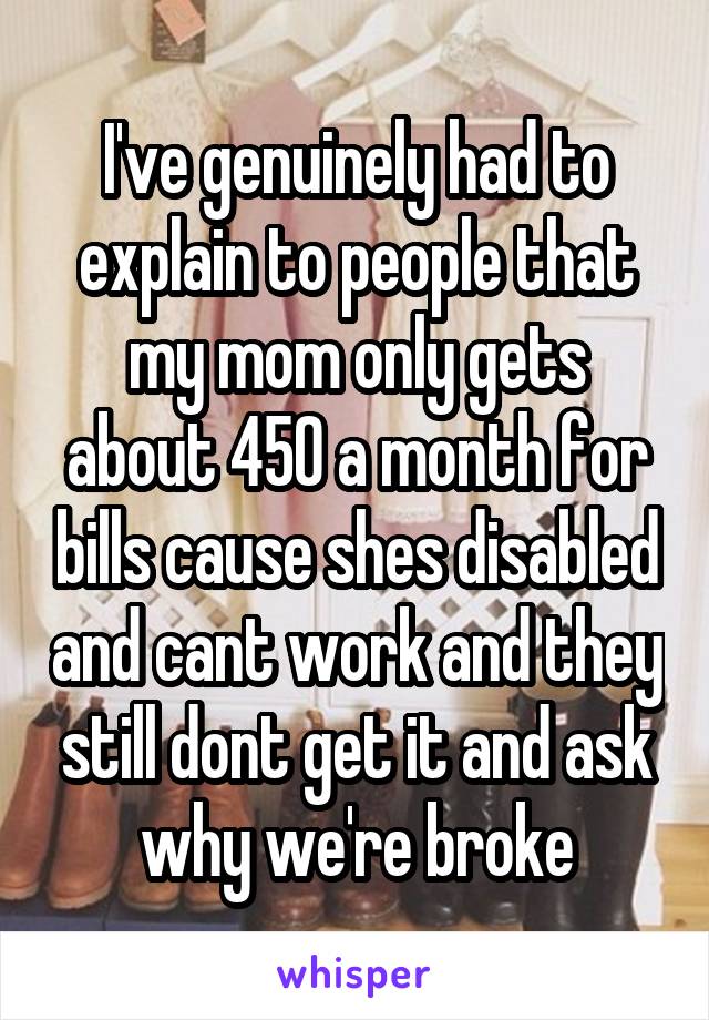 I've genuinely had to explain to people that my mom only gets about 450 a month for bills cause shes disabled and cant work and they still dont get it and ask why we're broke