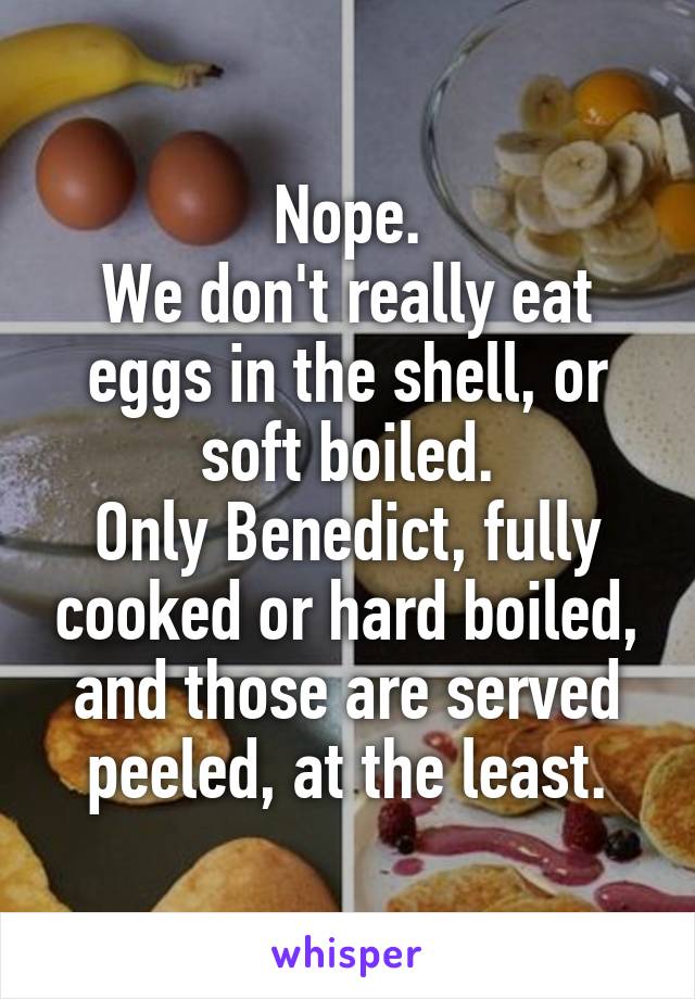 Nope.
We don't really eat eggs in the shell, or soft boiled.
Only Benedict, fully cooked or hard boiled, and those are served peeled, at the least.