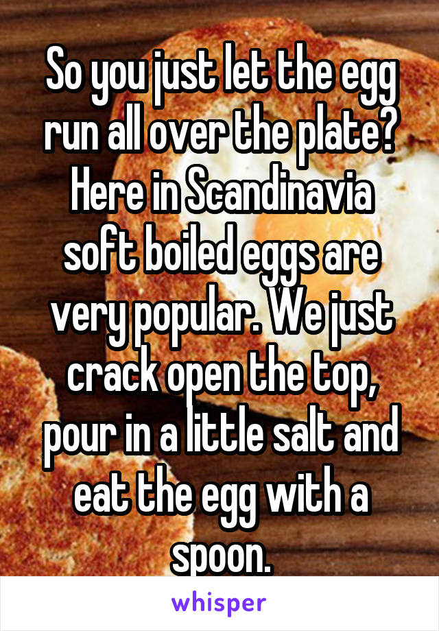 So you just let the egg run all over the plate?
Here in Scandinavia soft boiled eggs are very popular. We just crack open the top, pour in a little salt and eat the egg with a spoon.