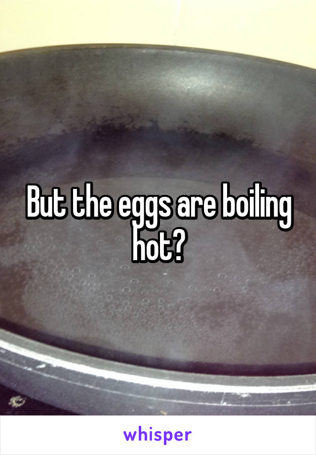 But the eggs are boiling hot?