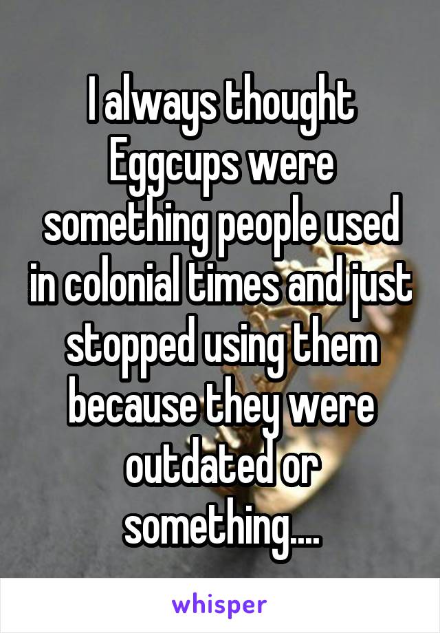 I always thought Eggcups were something people used in colonial times and just stopped using them because they were outdated or something....