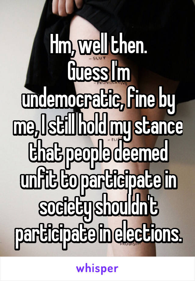 Hm, well then.
Guess I'm undemocratic, fine by me, I still hold my stance that people deemed unfit to participate in society shouldn't participate in elections.