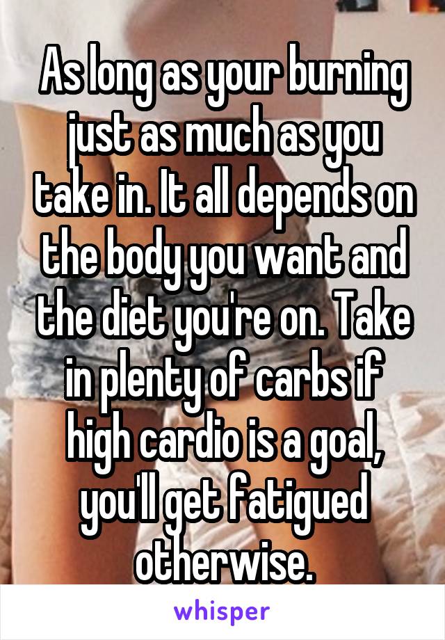 As long as your burning just as much as you take in. It all depends on the body you want and the diet you're on. Take in plenty of carbs if high cardio is a goal, you'll get fatigued otherwise.