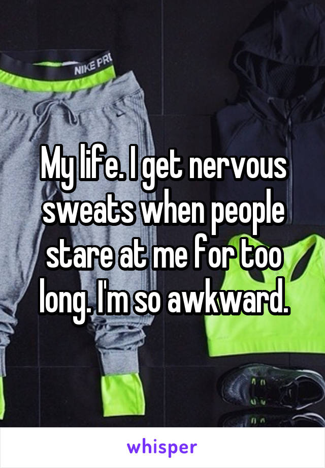 My life. I get nervous sweats when people stare at me for too long. I'm so awkward.