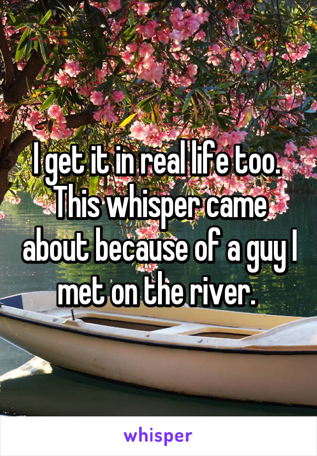I get it in real life too. 
This whisper came about because of a guy I met on the river. 