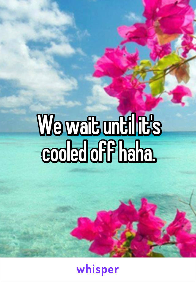 We wait until it's cooled off haha.