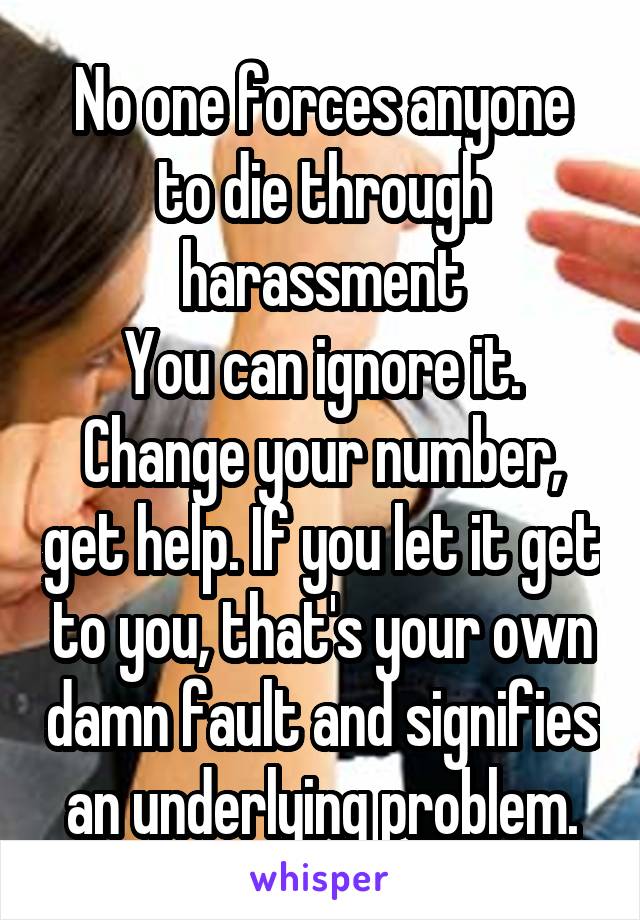 No one forces anyone to die through harassment
You can ignore it. Change your number, get help. If you let it get to you, that's your own damn fault and signifies an underlying problem.