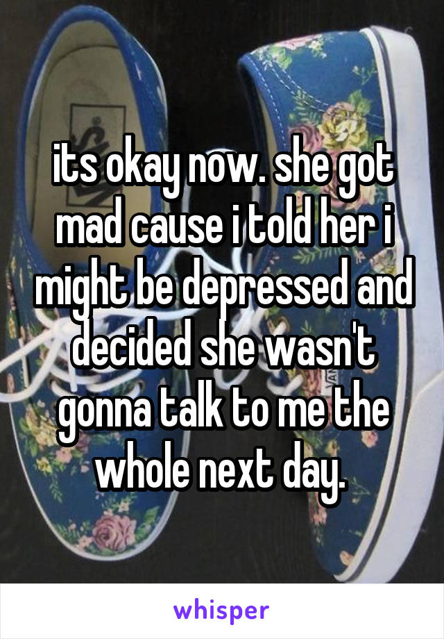 its okay now. she got mad cause i told her i might be depressed and decided she wasn't gonna talk to me the whole next day. 