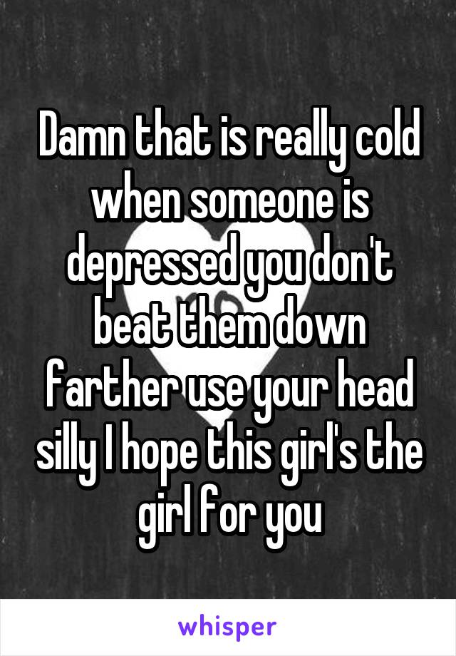 Damn that is really cold when someone is depressed you don't beat them down farther use your head silly I hope this girl's the girl for you