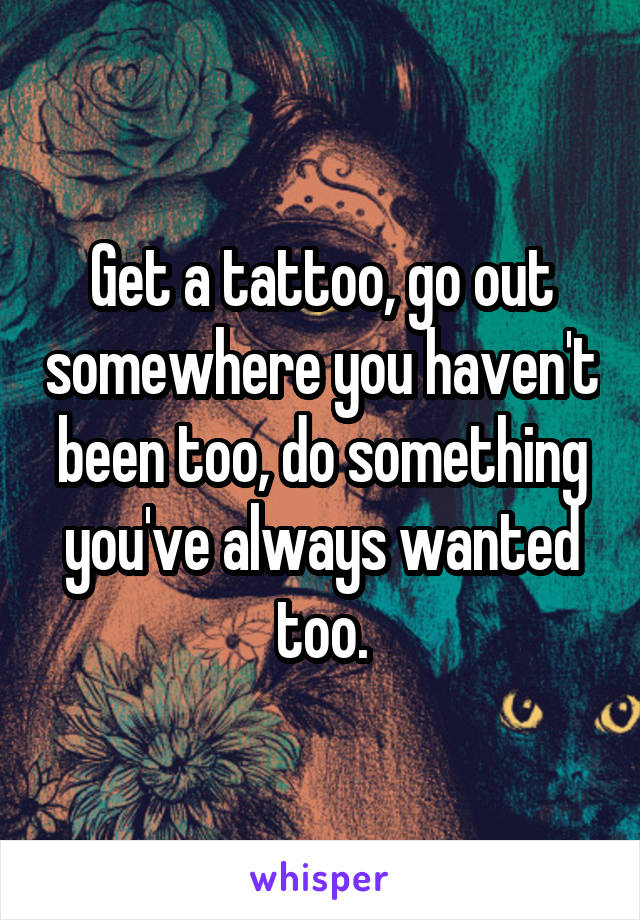 Get a tattoo, go out somewhere you haven't been too, do something you've always wanted too.