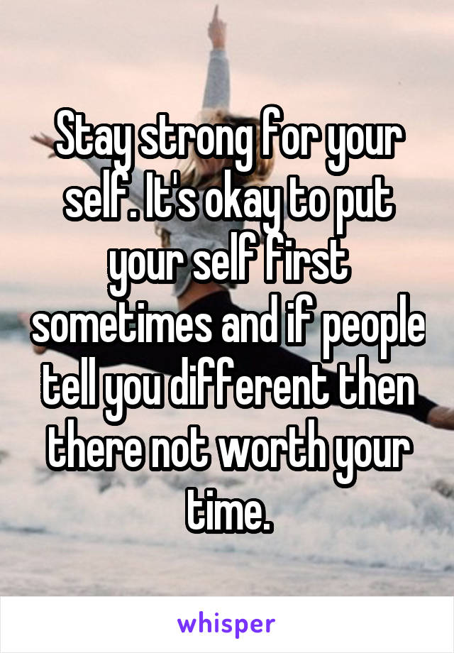 Stay strong for your self. It's okay to put your self first sometimes and if people tell you different then there not worth your time.