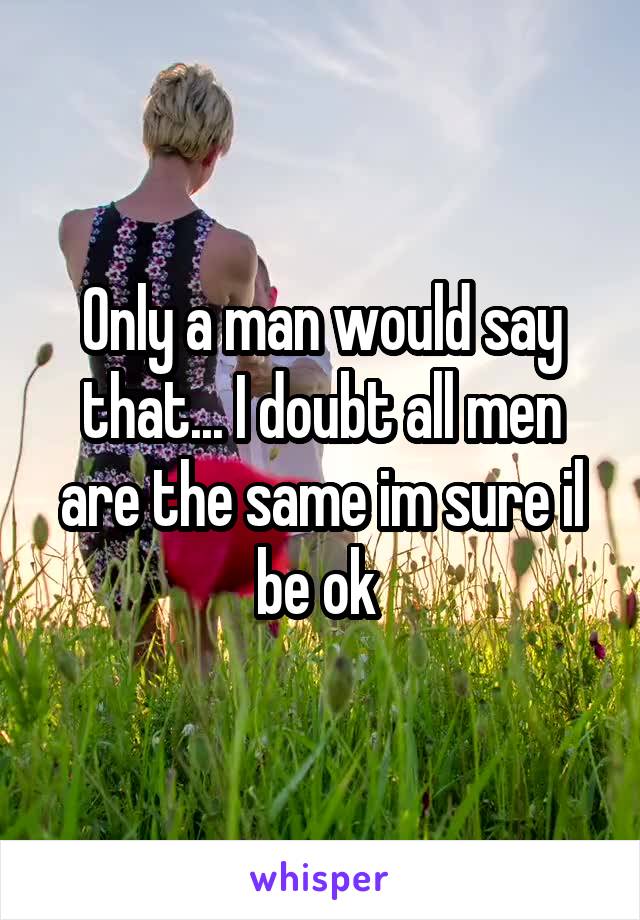 Only a man would say that... I doubt all men are the same im sure il be ok 