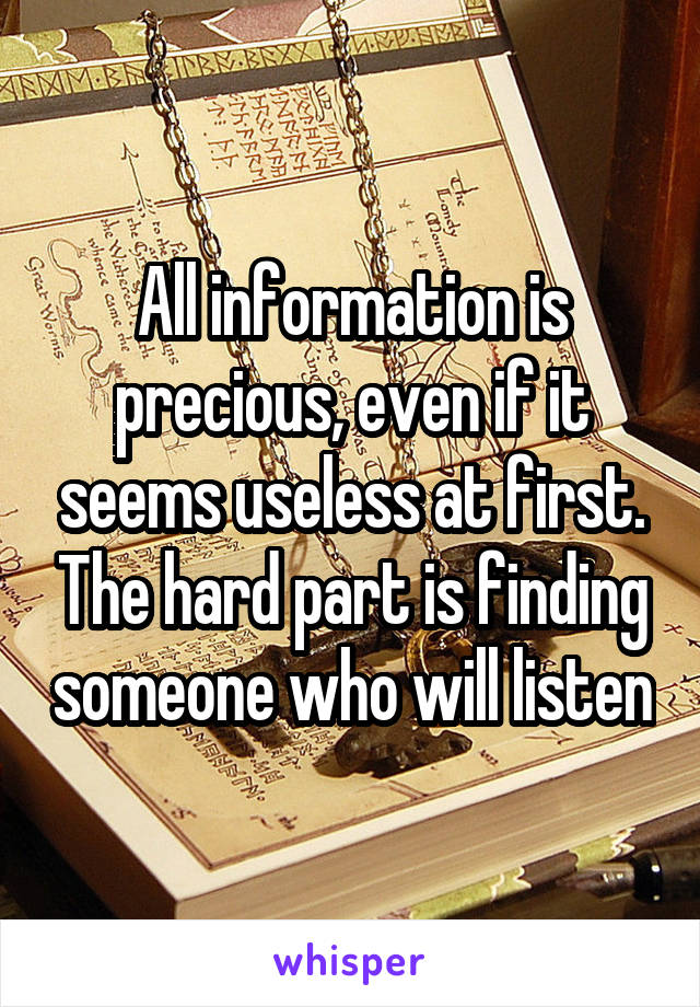 All information is precious, even if it seems useless at first. The hard part is finding someone who will listen