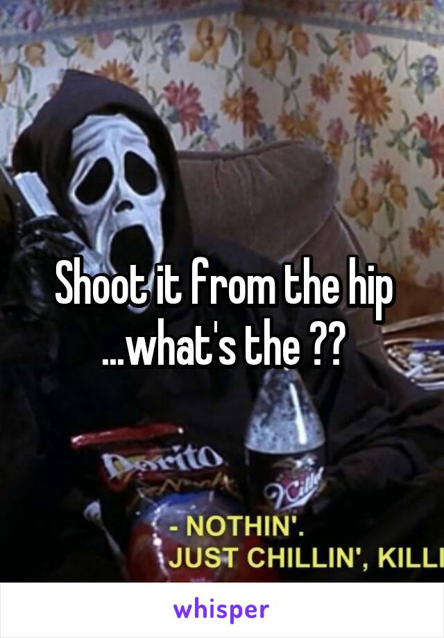 Shoot it from the hip ...what's the ??