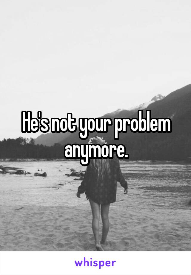 He's not your problem anymore.